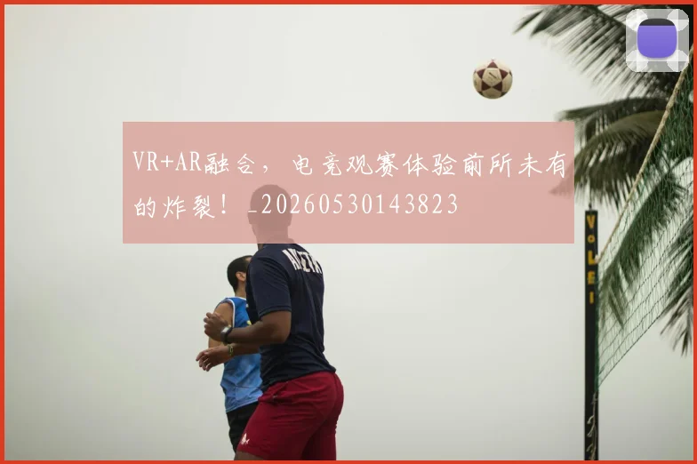 VR+AR融合，电竞观赛体验前所未有的炸裂！_20260530143823