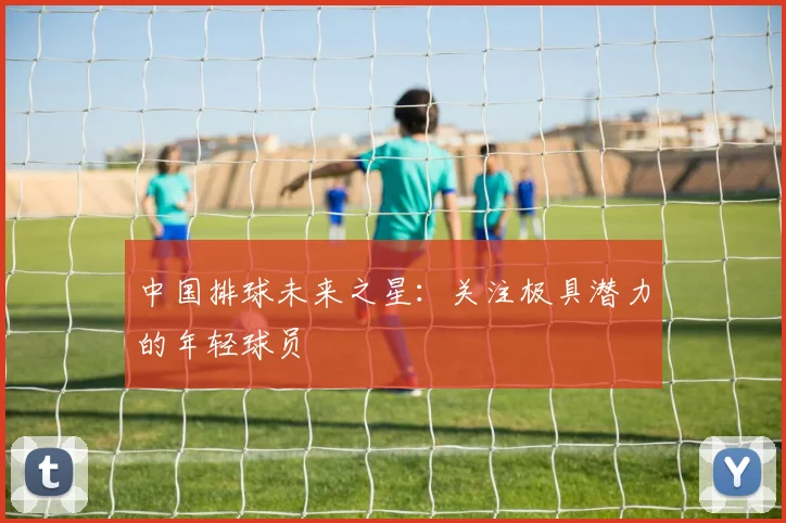 中国排球未来之星:关注极具潜力的年轻球员