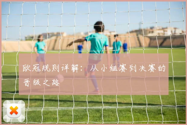 欧冠规则详解:从小组赛到决赛的晋级之路