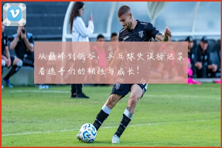 从巅峰到低谷，乒乓球失误榜记录着选手们的韧性与成长！