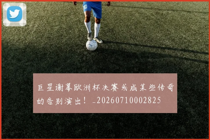 巨星谢幕欧洲杯决赛或成某些传奇的告别演出！_20260710002825