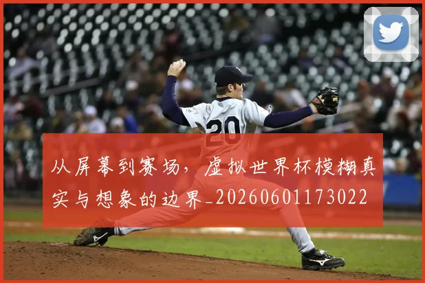从屏幕到赛场，虚拟世界杯模糊真实与想象的边界_20260601173022