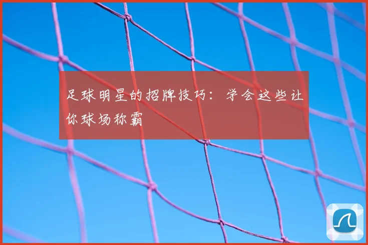 足球明星的招牌技巧：学会这些让你球场称霸