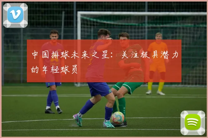 中国排球未来之星：关注极具潜力的年轻球员