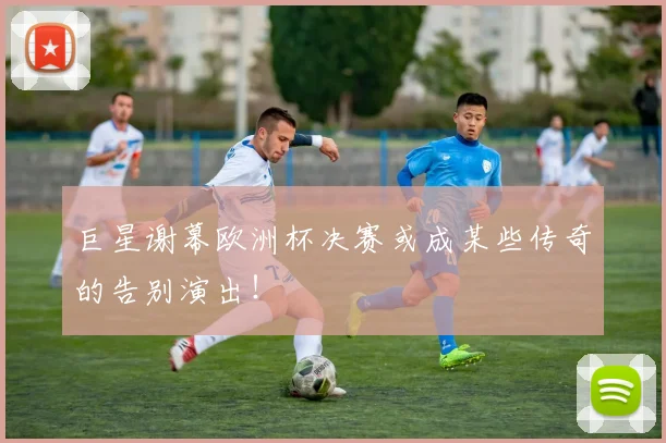 巨星谢幕欧洲杯决赛或成某些传奇的告别演出!