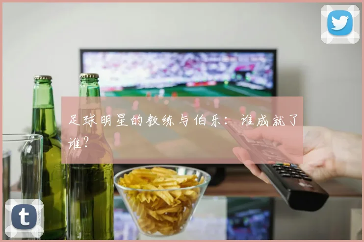 足球明星的教练与伯乐:谁成就了谁?