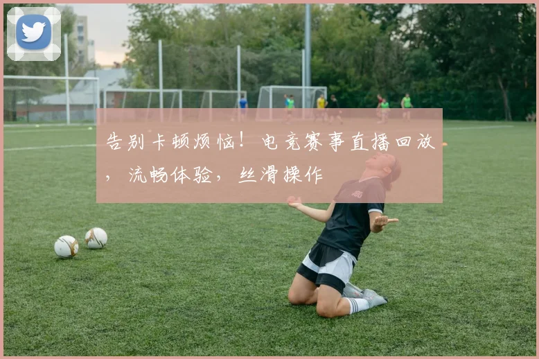 告别卡顿烦恼!电竞赛事直播回放,流畅体验,丝滑操作