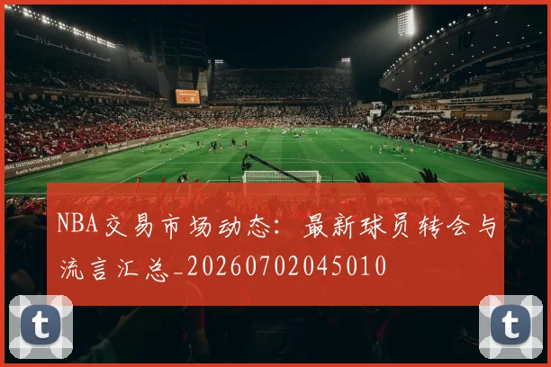 NBA交易市场动态：最新球员转会与流言汇总_20260702045010