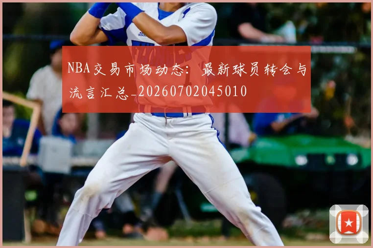 NBA交易市场动态:最新球员转会与流言汇总_20260702045010