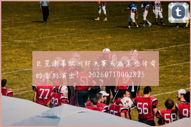 巨星谢幕欧洲杯决赛或成某些传奇的告别演出！_20260710002825