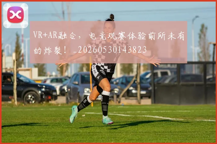 VR+AR融合,电竞观赛体验前所未有的炸裂!_20260530143823
